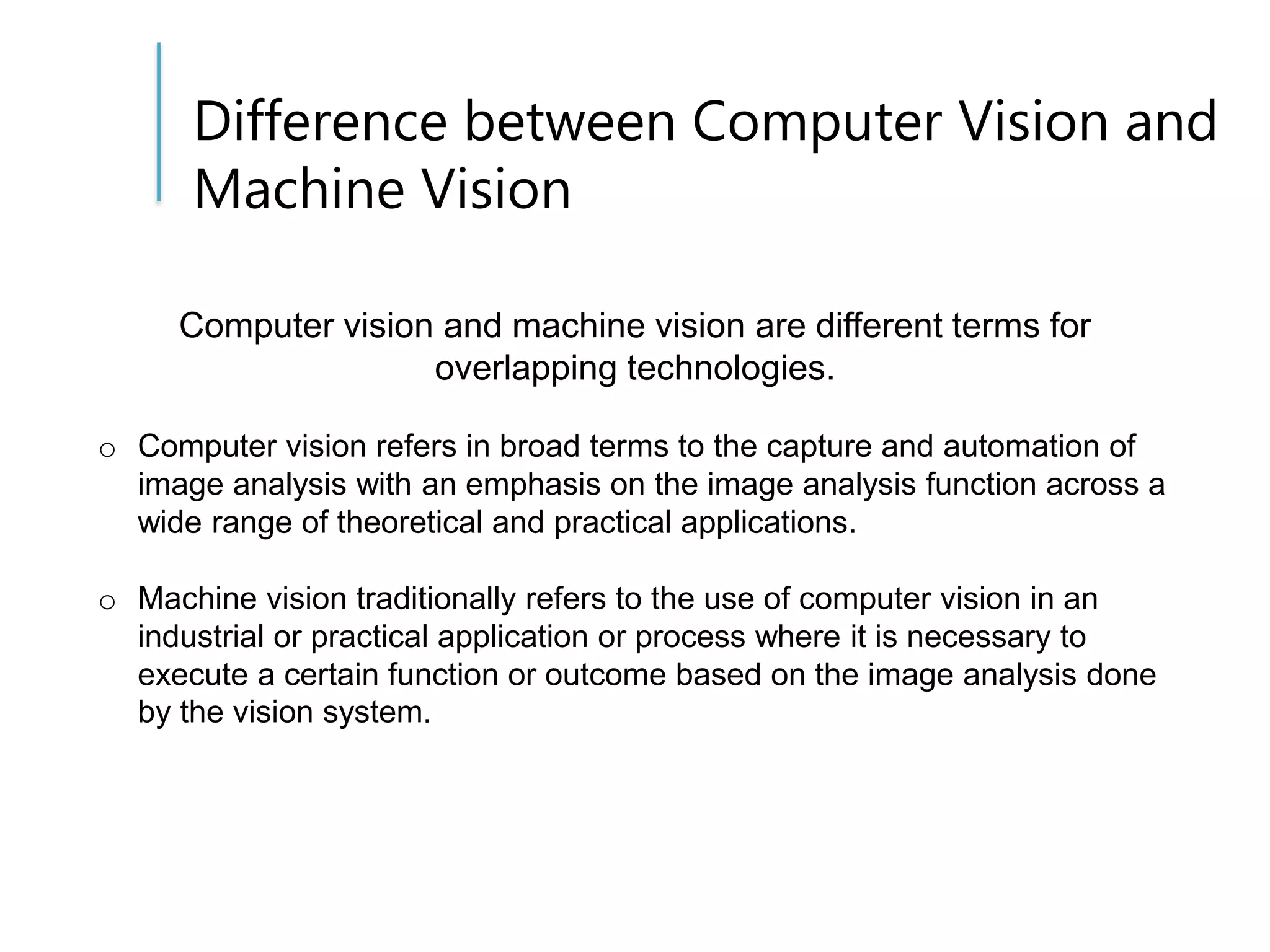 Difference between Computer Vision and
Machine Vision
Computer vision and machine vision are different terms for
overlapping technologies.
o Computer vision refers in broad terms to the capture and automation of
image analysis with an emphasis on the image analysis function across a
wide range of theoretical and practical applications.
o Machine vision traditionally refers to the use of computer vision in an
industrial or practical application or process where it is necessary to
execute a certain function or outcome based on the image analysis done
by the vision system.
 