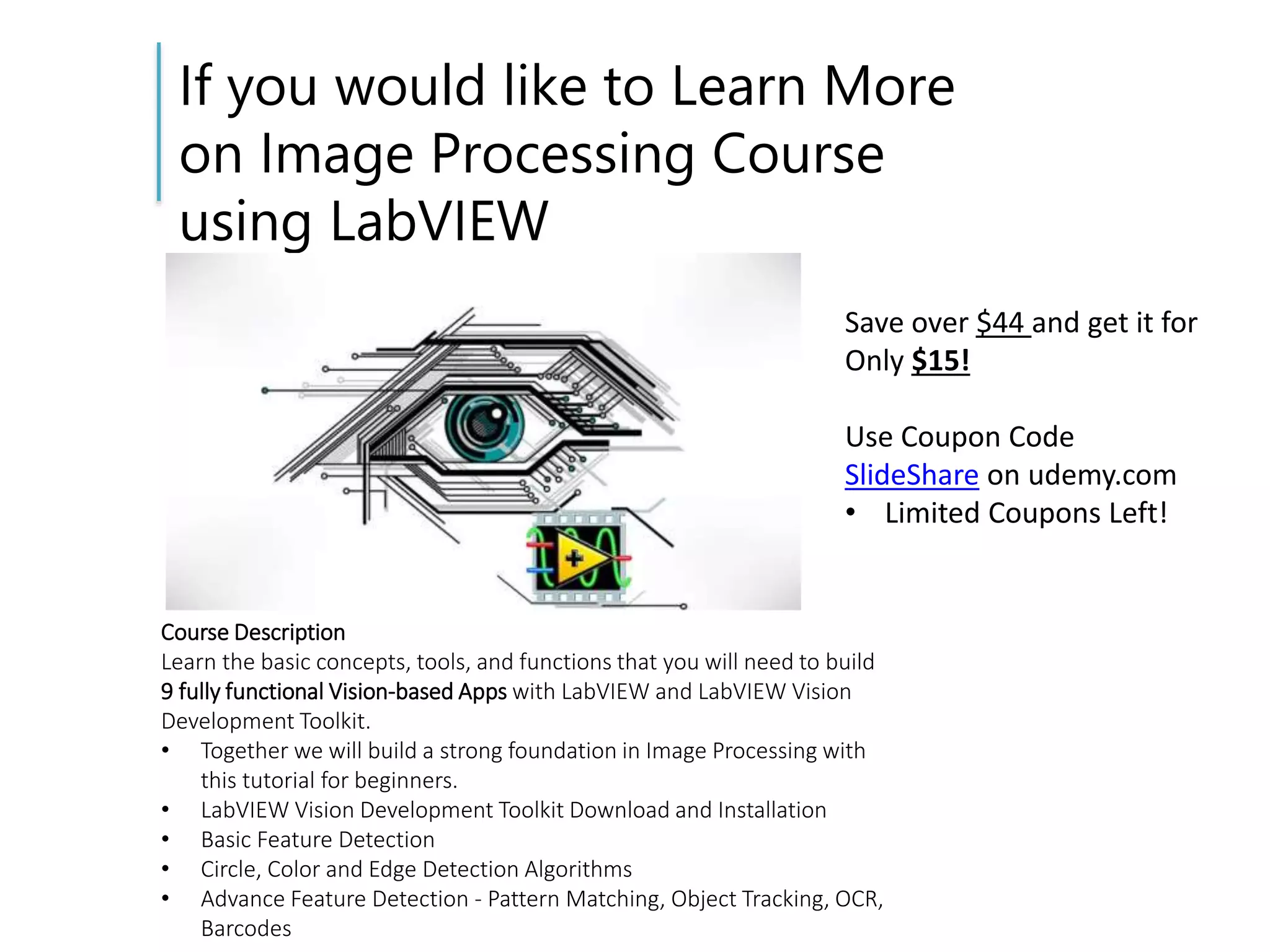 If you would like to Learn More
on Image Processing Course
using LabVIEW
Course Description
Learn the basic concepts, tools, and functions that you will need to build
9 fully functional Vision-based Apps with LabVIEW and LabVIEW Vision
Development Toolkit.
• Together we will build a strong foundation in Image Processing with
this tutorial for beginners.
• LabVIEW Vision Development Toolkit Download and Installation
• Basic Feature Detection
• Circle, Color and Edge Detection Algorithms
• Advance Feature Detection - Pattern Matching, Object Tracking, OCR,
Barcodes
Save over $44 and get it for
Only $15!
Use Coupon Code
SlideShare on udemy.com
• Limited Coupons Left!
 