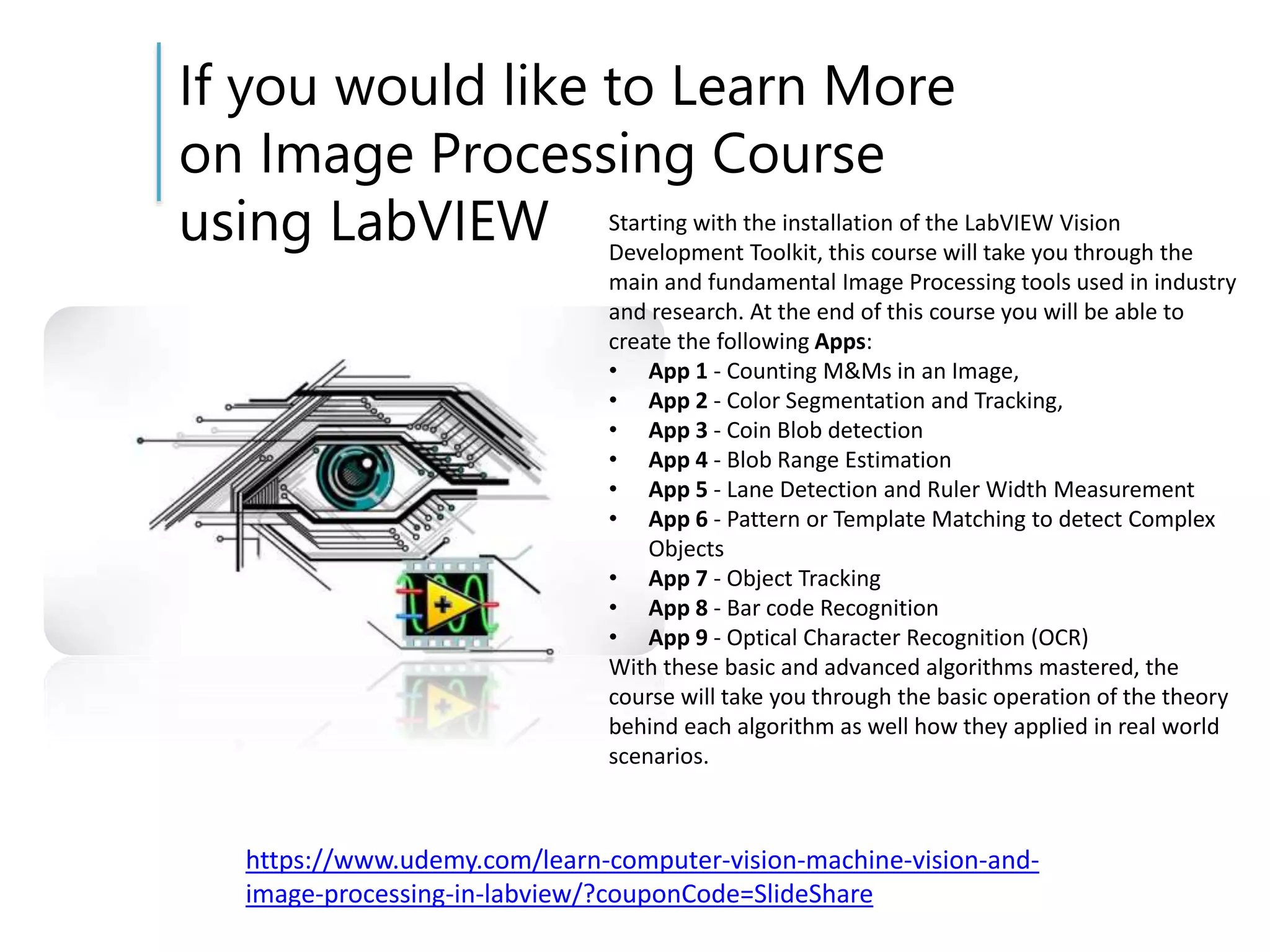 If you would like to Learn More
on Image Processing Course
using LabVIEW
https://www.udemy.com/learn-computer-vision-machine-vision-and-
image-processing-in-labview/?couponCode=SlideShare
Starting with the installation of the LabVIEW Vision
Development Toolkit, this course will take you through the
main and fundamental Image Processing tools used in industry
and research. At the end of this course you will be able to
create the following Apps:
• App 1 - Counting M&Ms in an Image,
• App 2 - Color Segmentation and Tracking,
• App 3 - Coin Blob detection
• App 4 - Blob Range Estimation
• App 5 - Lane Detection and Ruler Width Measurement
• App 6 - Pattern or Template Matching to detect Complex
Objects
• App 7 - Object Tracking
• App 8 - Bar code Recognition
• App 9 - Optical Character Recognition (OCR)
With these basic and advanced algorithms mastered, the
course will take you through the basic operation of the theory
behind each algorithm as well how they applied in real world
scenarios.
 