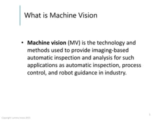 What is Machine Vision
• Machine vision (MV) is the technology and
methods used to provide imaging-based
automatic inspection and analysis for such
applications as automatic inspection, process
control, and robot guidance in industry.
1
Copyright Lumina Inova 2015
 