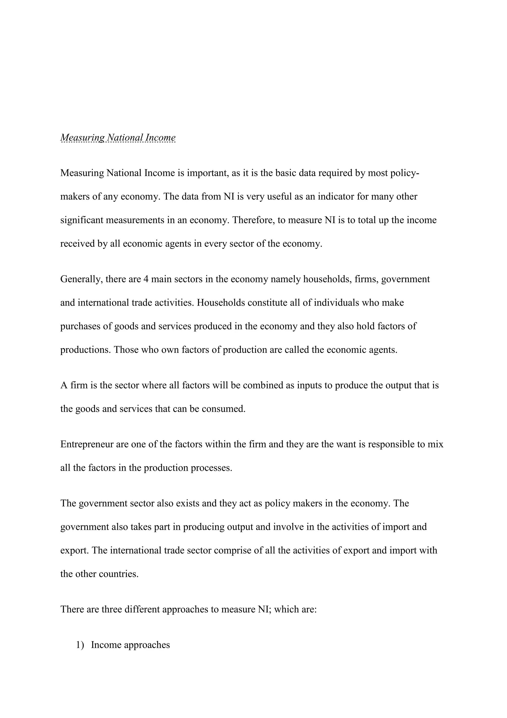 Measuring National Income


Measuring National Income is important, as it is the basic data required by most policy-

makers of any economy. The data from NI is very useful as an indicator for many other

significant measurements in an economy. Therefore, to measure NI is to total up the income

received by all economic agents in every sector of the economy.


Generally, there are 4 main sectors in the economy namely households, firms, government

and international trade activities. Households constitute all of individuals who make

purchases of goods and services produced in the economy and they also hold factors of

productions. Those who own factors of production are called the economic agents.


A firm is the sector where all factors will be combined as inputs to produce the output that is

the goods and services that can be consumed.


Entrepreneur are one of the factors within the firm and they are the want is responsible to mix

all the factors in the production processes.


The government sector also exists and they act as policy makers in the economy. The

government also takes part in producing output and involve in the activities of import and

export. The international trade sector comprise of all the activities of export and import with

the other countries.


There are three different approaches to measure NI; which are:


   1) Income approaches
 
