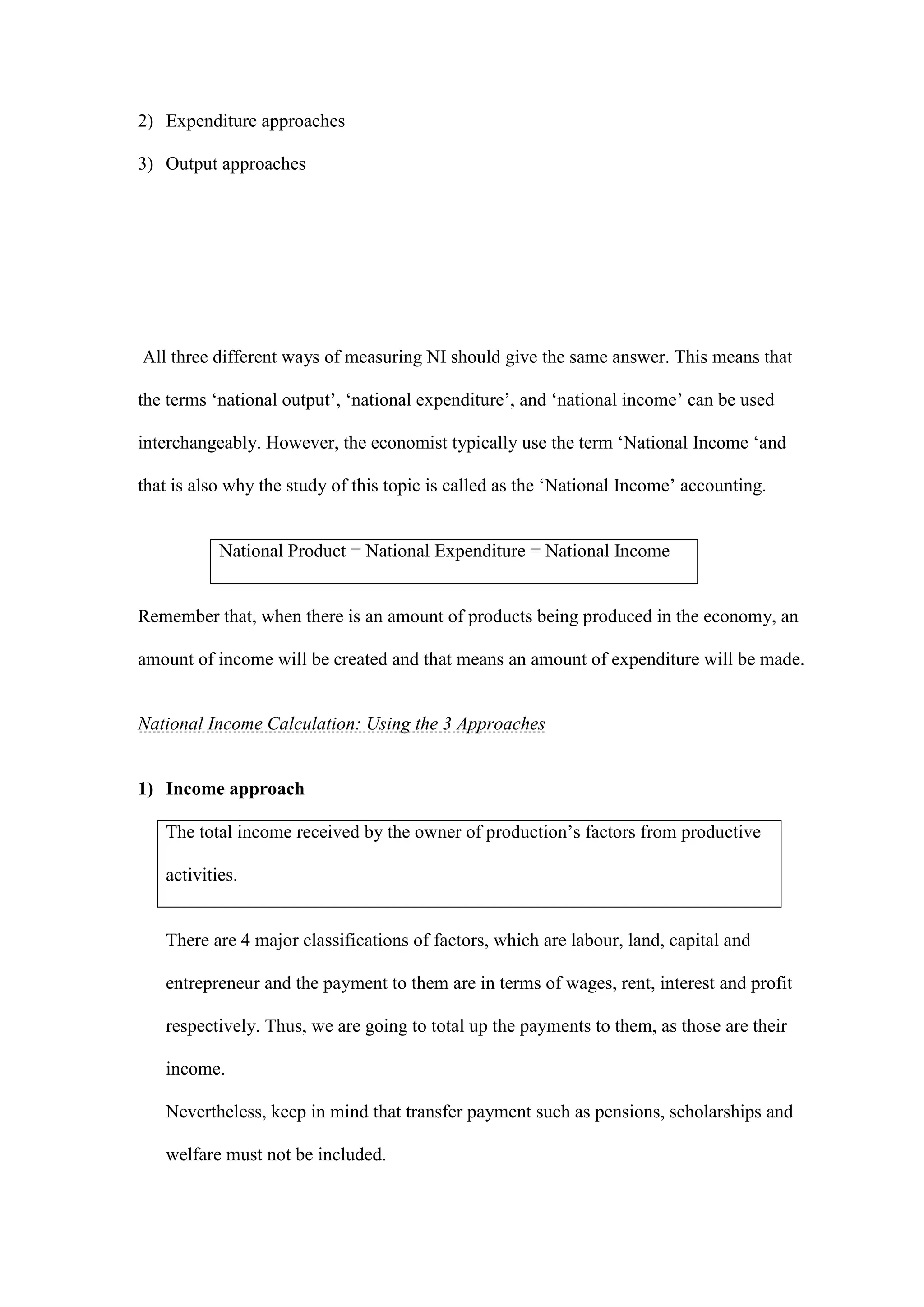 2) Expenditure approaches

3) Output approaches




All three different ways of measuring NI should give the same answer. This means that

the terms ‘national output’, ‘national expenditure’, and ‘national income’ can be used

interchangeably. However, the economist typically use the term ‘National Income ‘and

that is also why the study of this topic is called as the ‘National Income’ accounting.


           National Product = National Expenditure = National Income


Remember that, when there is an amount of products being produced in the economy, an

amount of income will be created and that means an amount of expenditure will be made.


National Income Calculation: Using the 3 Approaches


1) Income approach

   The total income received by the owner of production’s factors from productive

   activities.


   There are 4 major classifications of factors, which are labour, land, capital and

   entrepreneur and the payment to them are in terms of wages, rent, interest and profit

   respectively. Thus, we are going to total up the payments to them, as those are their

   income.

   Nevertheless, keep in mind that transfer payment such as pensions, scholarships and

   welfare must not be included.
 