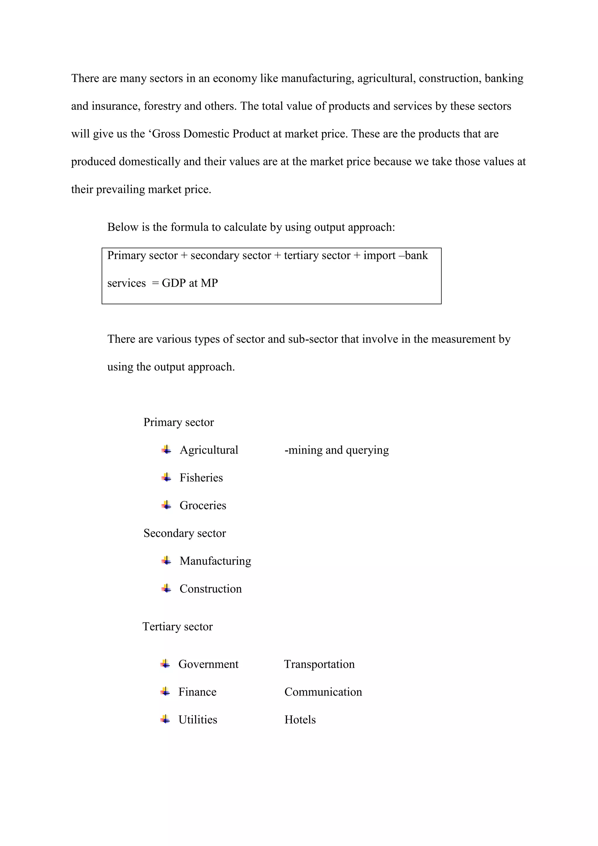 There are many sectors in an economy like manufacturing, agricultural, construction, banking

and insurance, forestry and others. The total value of products and services by these sectors

will give us the ‘Gross Domestic Product at market price. These are the products that are

produced domestically and their values are at the market price because we take those values at

their prevailing market price.


       Below is the formula to calculate by using output approach:

       Primary sector + secondary sector + tertiary sector + import –bank

       services = GDP at MP



       There are various types of sector and sub-sector that involve in the measurement by

       using the output approach.



               Primary sector

                       Agricultural          -mining and querying

                       Fisheries

                       Groceries

               Secondary sector

                       Manufacturing

                       Construction


               Tertiary sector


                      Government            Transportation

                      Finance                Communication

                      Utilities              Hotels
 