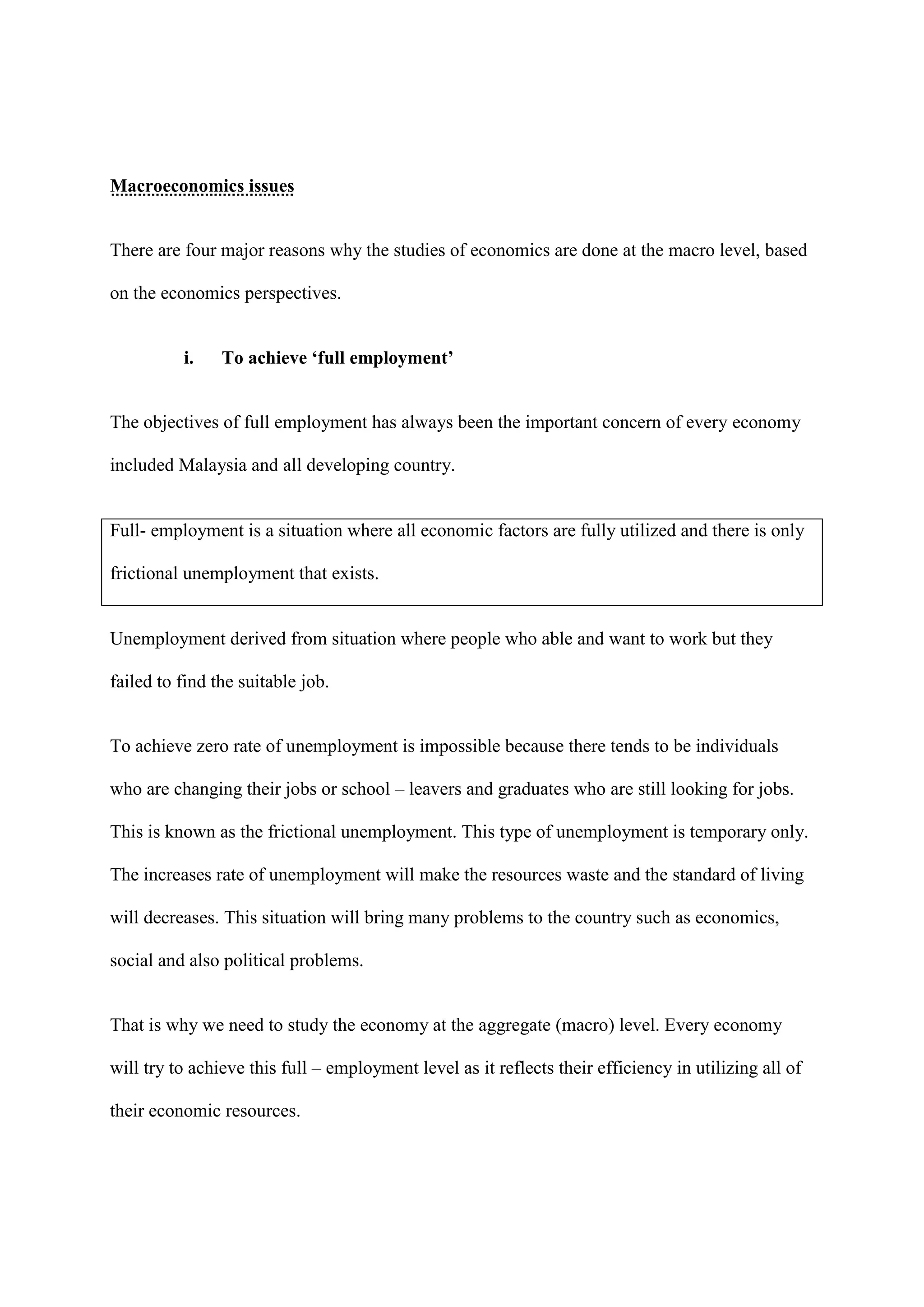 Macroeconomics issues


There are four major reasons why the studies of economics are done at the macro level, based

on the economics perspectives.


          i.    To achieve ‘full employment’


The objectives of full employment has always been the important concern of every economy

included Malaysia and all developing country.


Full- employment is a situation where all economic factors are fully utilized and there is only

frictional unemployment that exists.


Unemployment derived from situation where people who able and want to work but they

failed to find the suitable job.


To achieve zero rate of unemployment is impossible because there tends to be individuals

who are changing their jobs or school – leavers and graduates who are still looking for jobs.

This is known as the frictional unemployment. This type of unemployment is temporary only.

The increases rate of unemployment will make the resources waste and the standard of living

will decreases. This situation will bring many problems to the country such as economics,

social and also political problems.


That is why we need to study the economy at the aggregate (macro) level. Every economy

will try to achieve this full – employment level as it reflects their efficiency in utilizing all of

their economic resources.
 