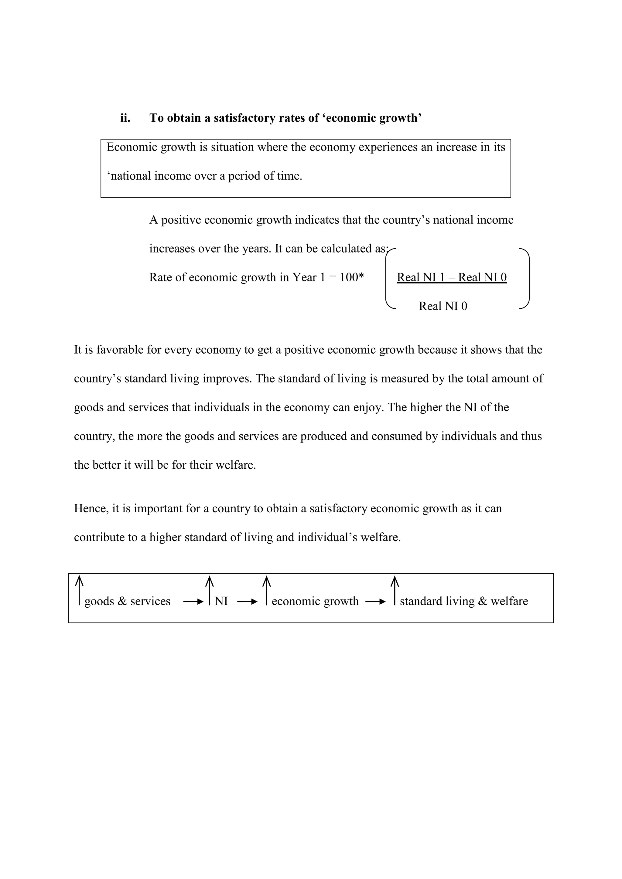 ii.   To obtain a satisfactory rates of ‘economic growth’

       Economic growth is situation where the economy experiences an increase in its

       ‘national income over a period of time.


                A positive economic growth indicates that the country’s national income

                increases over the years. It can be calculated as:

                Rate of economic growth in Year 1 = 100*             Real NI 1 – Real NI 0

                                                                         Real NI 0


It is favorable for every economy to get a positive economic growth because it shows that the

country’s standard living improves. The standard of living is measured by the total amount of

goods and services that individuals in the economy can enjoy. The higher the NI of the

country, the more the goods and services are produced and consumed by individuals and thus

the better it will be for their welfare.


Hence, it is important for a country to obtain a satisfactory economic growth as it can

contribute to a higher standard of living and individual’s welfare.




  goods & services            NI           economic growth           standard living & welfare
 