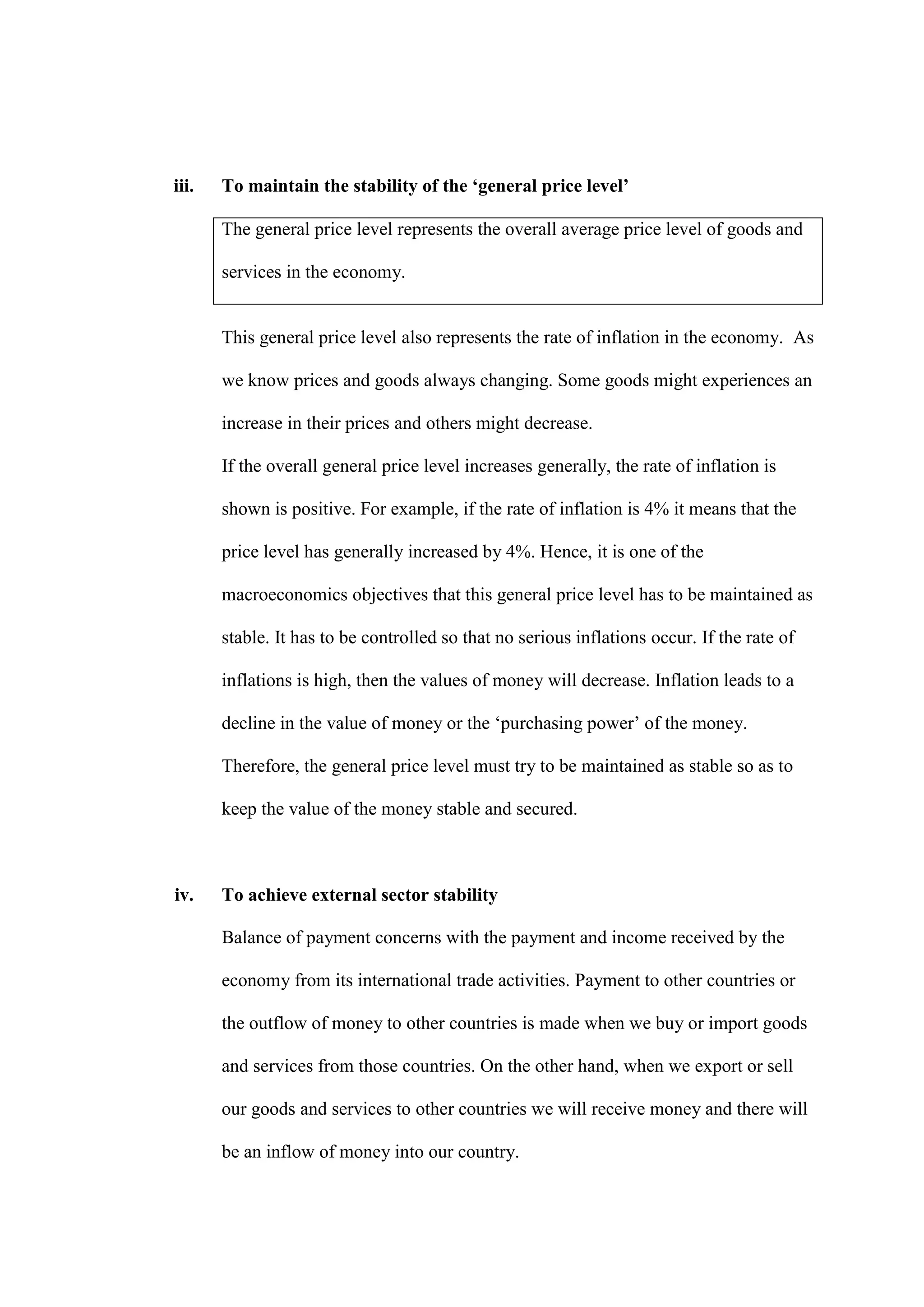 iii.   To maintain the stability of the ‘general price level’

       The general price level represents the overall average price level of goods and

       services in the economy.


       This general price level also represents the rate of inflation in the economy. As

       we know prices and goods always changing. Some goods might experiences an

       increase in their prices and others might decrease.

       If the overall general price level increases generally, the rate of inflation is

       shown is positive. For example, if the rate of inflation is 4% it means that the

       price level has generally increased by 4%. Hence, it is one of the

       macroeconomics objectives that this general price level has to be maintained as

       stable. It has to be controlled so that no serious inflations occur. If the rate of

       inflations is high, then the values of money will decrease. Inflation leads to a

       decline in the value of money or the ‘purchasing power’ of the money.

       Therefore, the general price level must try to be maintained as stable so as to

       keep the value of the money stable and secured.



iv.    To achieve external sector stability

       Balance of payment concerns with the payment and income received by the

       economy from its international trade activities. Payment to other countries or

       the outflow of money to other countries is made when we buy or import goods

       and services from those countries. On the other hand, when we export or sell

       our goods and services to other countries we will receive money and there will

       be an inflow of money into our country.
 