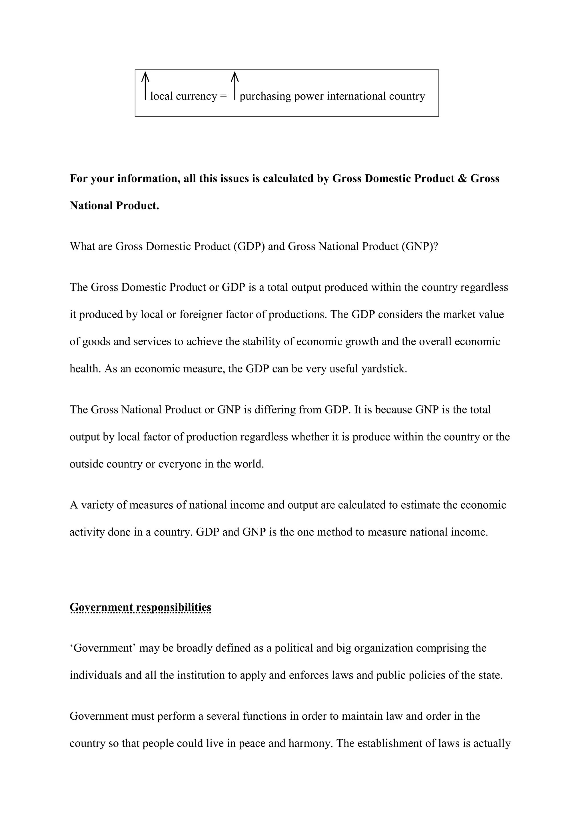 local currency =    purchasing power international country




For your information, all this issues is calculated by Gross Domestic Product & Gross

National Product.


What are Gross Domestic Product (GDP) and Gross National Product (GNP)?


The Gross Domestic Product or GDP is a total output produced within the country regardless

it produced by local or foreigner factor of productions. The GDP considers the market value

of goods and services to achieve the stability of economic growth and the overall economic

health. As an economic measure, the GDP can be very useful yardstick.


The Gross National Product or GNP is differing from GDP. It is because GNP is the total

output by local factor of production regardless whether it is produce within the country or the

outside country or everyone in the world.


A variety of measures of national income and output are calculated to estimate the economic

activity done in a country. GDP and GNP is the one method to measure national income.




Government responsibilities


‘Government’ may be broadly defined as a political and big organization comprising the

individuals and all the institution to apply and enforces laws and public policies of the state.


Government must perform a several functions in order to maintain law and order in the

country so that people could live in peace and harmony. The establishment of laws is actually
 
