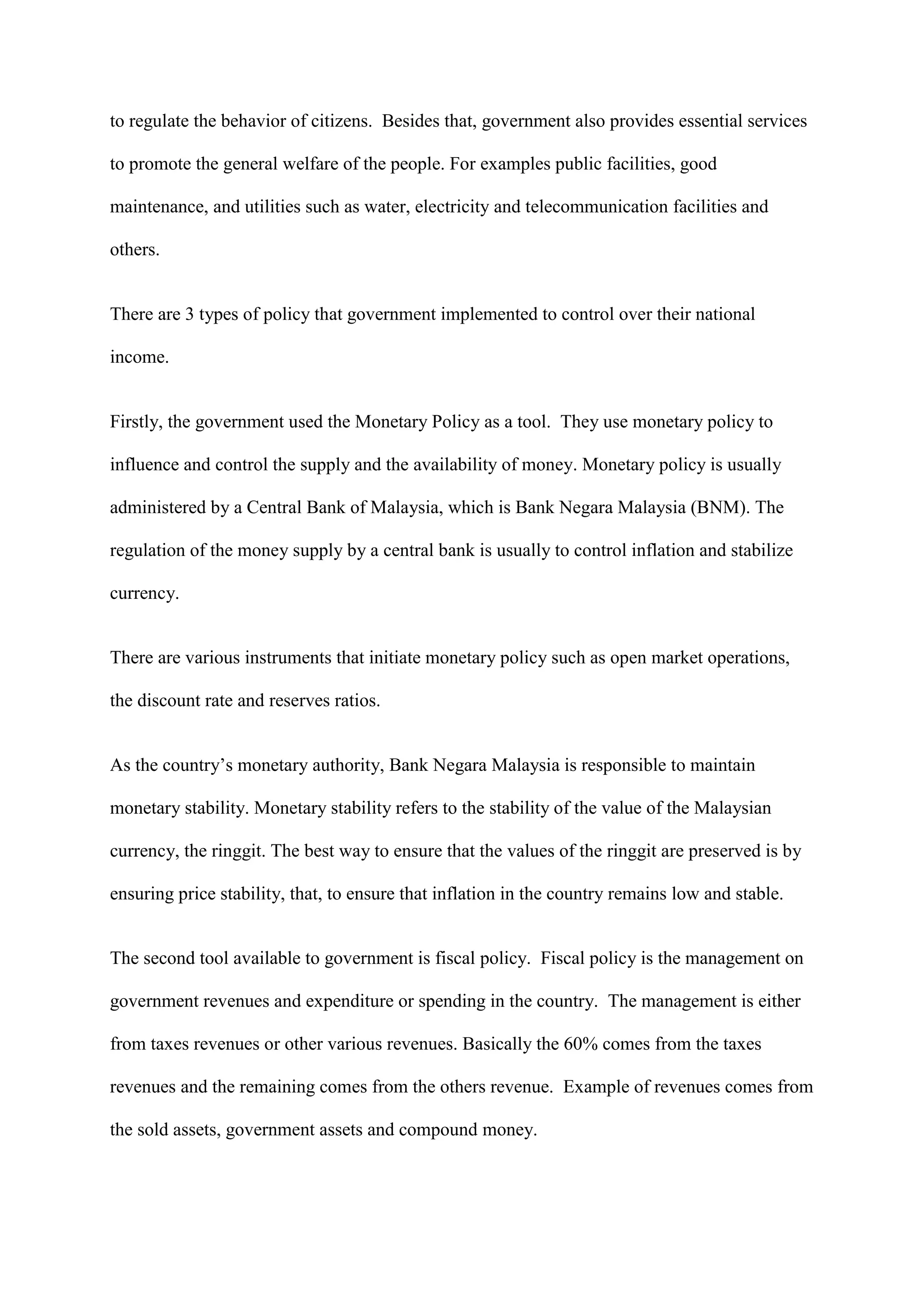 to regulate the behavior of citizens. Besides that, government also provides essential services

to promote the general welfare of the people. For examples public facilities, good

maintenance, and utilities such as water, electricity and telecommunication facilities and

others.


There are 3 types of policy that government implemented to control over their national

income.


Firstly, the government used the Monetary Policy as a tool. They use monetary policy to

influence and control the supply and the availability of money. Monetary policy is usually

administered by a Central Bank of Malaysia, which is Bank Negara Malaysia (BNM). The

regulation of the money supply by a central bank is usually to control inflation and stabilize

currency.


There are various instruments that initiate monetary policy such as open market operations,

the discount rate and reserves ratios.


As the country’s monetary authority, Bank Negara Malaysia is responsible to maintain

monetary stability. Monetary stability refers to the stability of the value of the Malaysian

currency, the ringgit. The best way to ensure that the values of the ringgit are preserved is by

ensuring price stability, that, to ensure that inflation in the country remains low and stable.


The second tool available to government is fiscal policy. Fiscal policy is the management on

government revenues and expenditure or spending in the country. The management is either

from taxes revenues or other various revenues. Basically the 60% comes from the taxes

revenues and the remaining comes from the others revenue. Example of revenues comes from

the sold assets, government assets and compound money.
 
