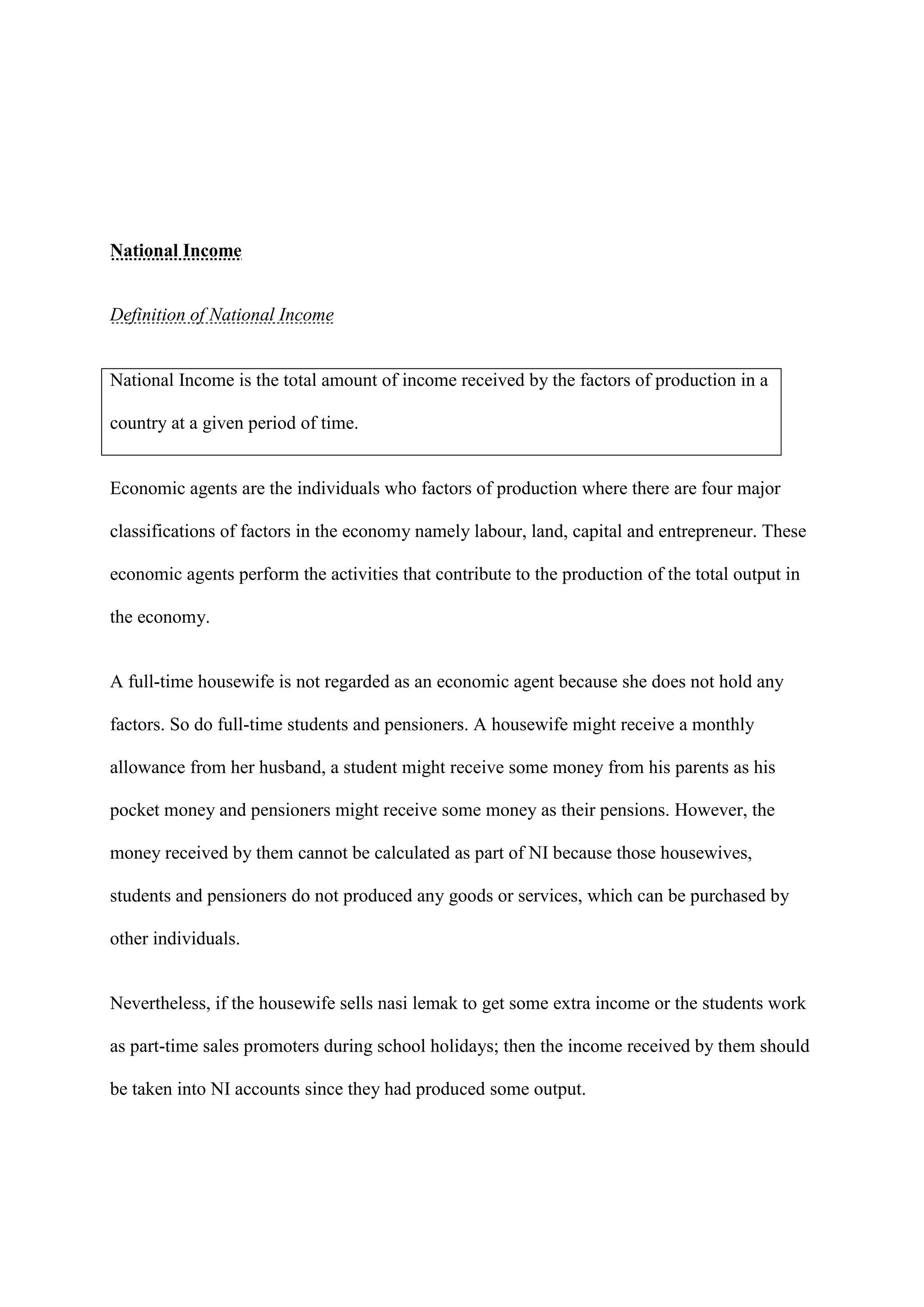 National Income


Definition of National Income


National Income is the total amount of income received by the factors of production in a

country at a given period of time.


Economic agents are the individuals who factors of production where there are four major

classifications of factors in the economy namely labour, land, capital and entrepreneur. These

economic agents perform the activities that contribute to the production of the total output in

the economy.


A full-time housewife is not regarded as an economic agent because she does not hold any

factors. So do full-time students and pensioners. A housewife might receive a monthly

allowance from her husband, a student might receive some money from his parents as his

pocket money and pensioners might receive some money as their pensions. However, the

money received by them cannot be calculated as part of NI because those housewives,

students and pensioners do not produced any goods or services, which can be purchased by

other individuals.


Nevertheless, if the housewife sells nasi lemak to get some extra income or the students work

as part-time sales promoters during school holidays; then the income received by them should

be taken into NI accounts since they had produced some output.
 