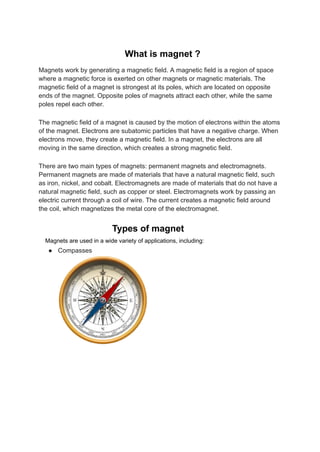 What is magnet ?
Magnets work by generating a magnetic field. A magnetic field is a region of space
where a magnetic force is exerted on other magnets or magnetic materials. The
magnetic field of a magnet is strongest at its poles, which are located on opposite
ends of the magnet. Opposite poles of magnets attract each other, while the same
poles repel each other.
The magnetic field of a magnet is caused by the motion of electrons within the atoms
of the magnet. Electrons are subatomic particles that have a negative charge. When
electrons move, they create a magnetic field. In a magnet, the electrons are all
moving in the same direction, which creates a strong magnetic field.
There are two main types of magnets: permanent magnets and electromagnets.
Permanent magnets are made of materials that have a natural magnetic field, such
as iron, nickel, and cobalt. Electromagnets are made of materials that do not have a
natural magnetic field, such as copper or steel. Electromagnets work by passing an
electric current through a coil of wire. The current creates a magnetic field around
the coil, which magnetizes the metal core of the electromagnet.
Types of magnet
Magnets are used in a wide variety of applications, including:
● Compasses
 