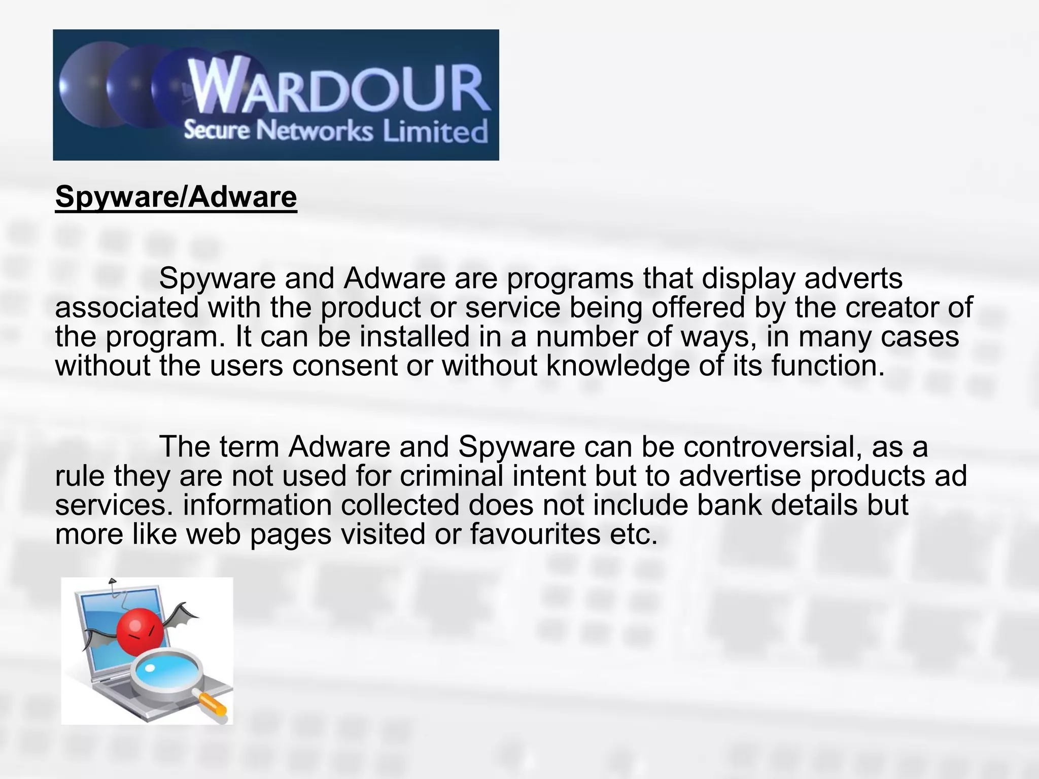 Spyware/Adware

        Spyware and Adware are programs that display adverts
associated with the product or service being offered by the creator of
the program. It can be installed in a number of ways, in many cases
without the users consent or without knowledge of its function.

        The term Adware and Spyware can be controversial, as a
rule they are not used for criminal intent but to advertise products ad
services. information collected does not include bank details but
more like web pages visited or favourites etc.
 
