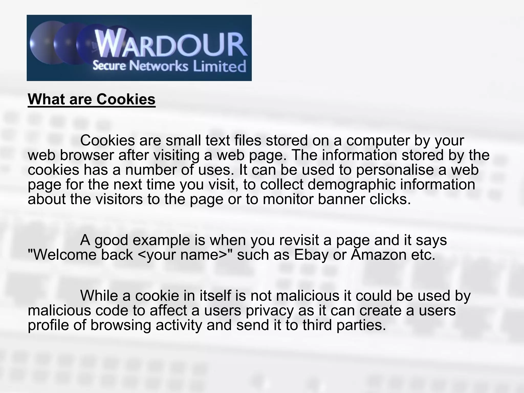 What are Cookies

        Cookies are small text files stored on a computer by your
web browser after visiting a web page. The information stored by the
cookies has a number of uses. It can be used to personalise a web
page for the next time you visit, to collect demographic information
about the visitors to the page or to monitor banner clicks.

      A good example is when you revisit a page and it says
"Welcome back <your name>" such as Ebay or Amazon etc.

         While a cookie in itself is not malicious it could be used by
malicious code to affect a users privacy as it can create a users
profile of browsing activity and send it to third parties.
 