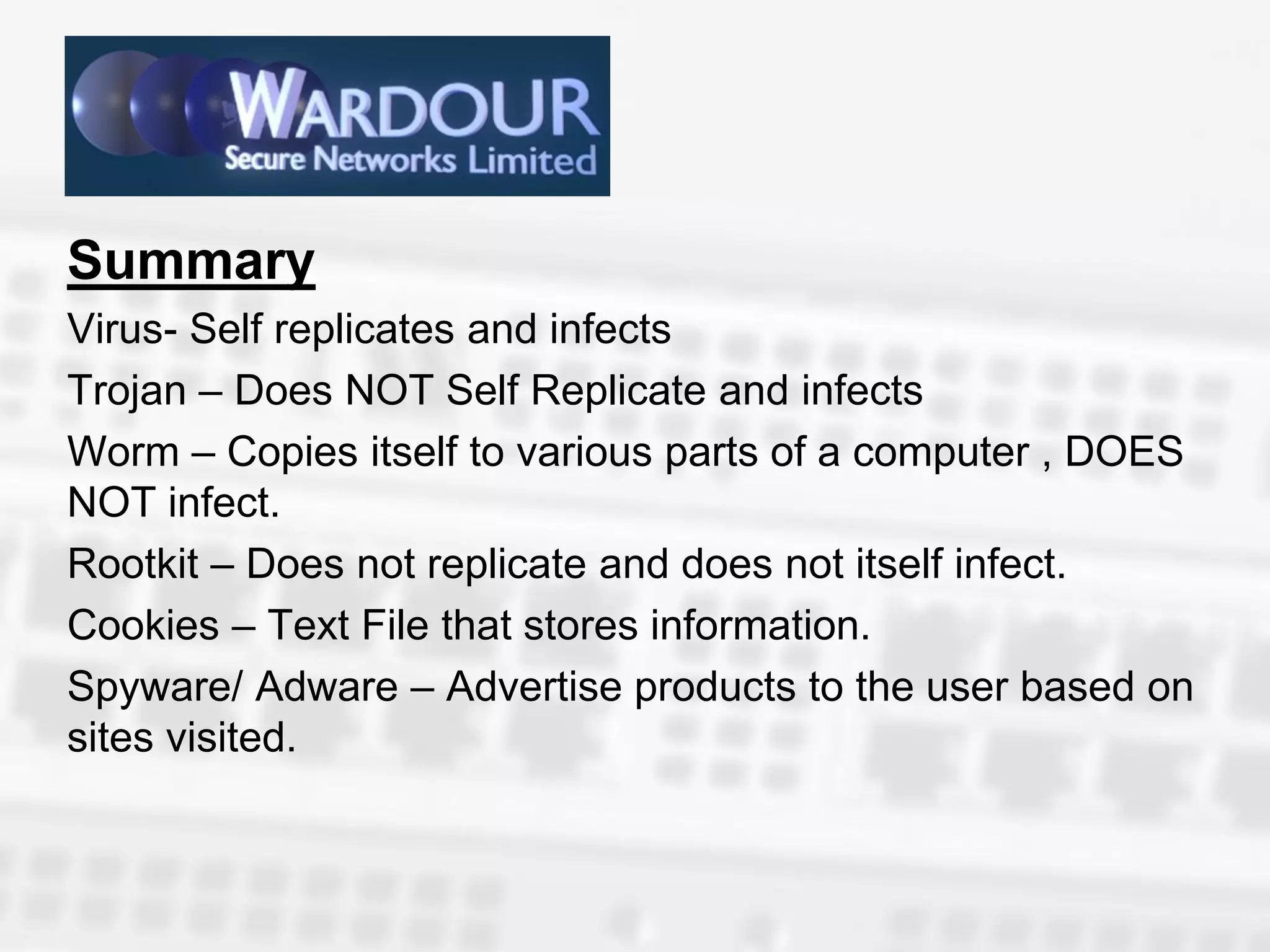Summary
Virus- Self replicates and infects
Trojan – Does NOT Self Replicate and infects
Worm – Copies itself to various parts of a computer , DOES
NOT infect.
Rootkit – Does not replicate and does not itself infect.
Cookies – Text File that stores information.
Spyware/ Adware – Advertise products to the user based on
sites visited.
 