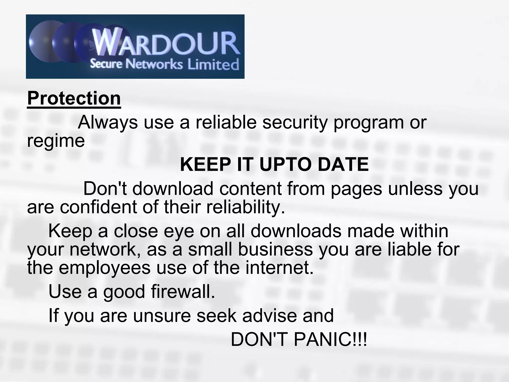 Protection
      Always use a reliable security program or
regime
                   KEEP IT UPTO DATE
       Don't download content from pages unless you
are confident of their reliability.
  Keep a close eye on all downloads made within
your network, as a small business you are liable for
the employees use of the internet.
  Use a good firewall.
  If you are unsure seek advise and
                           DON'T PANIC!!!
 