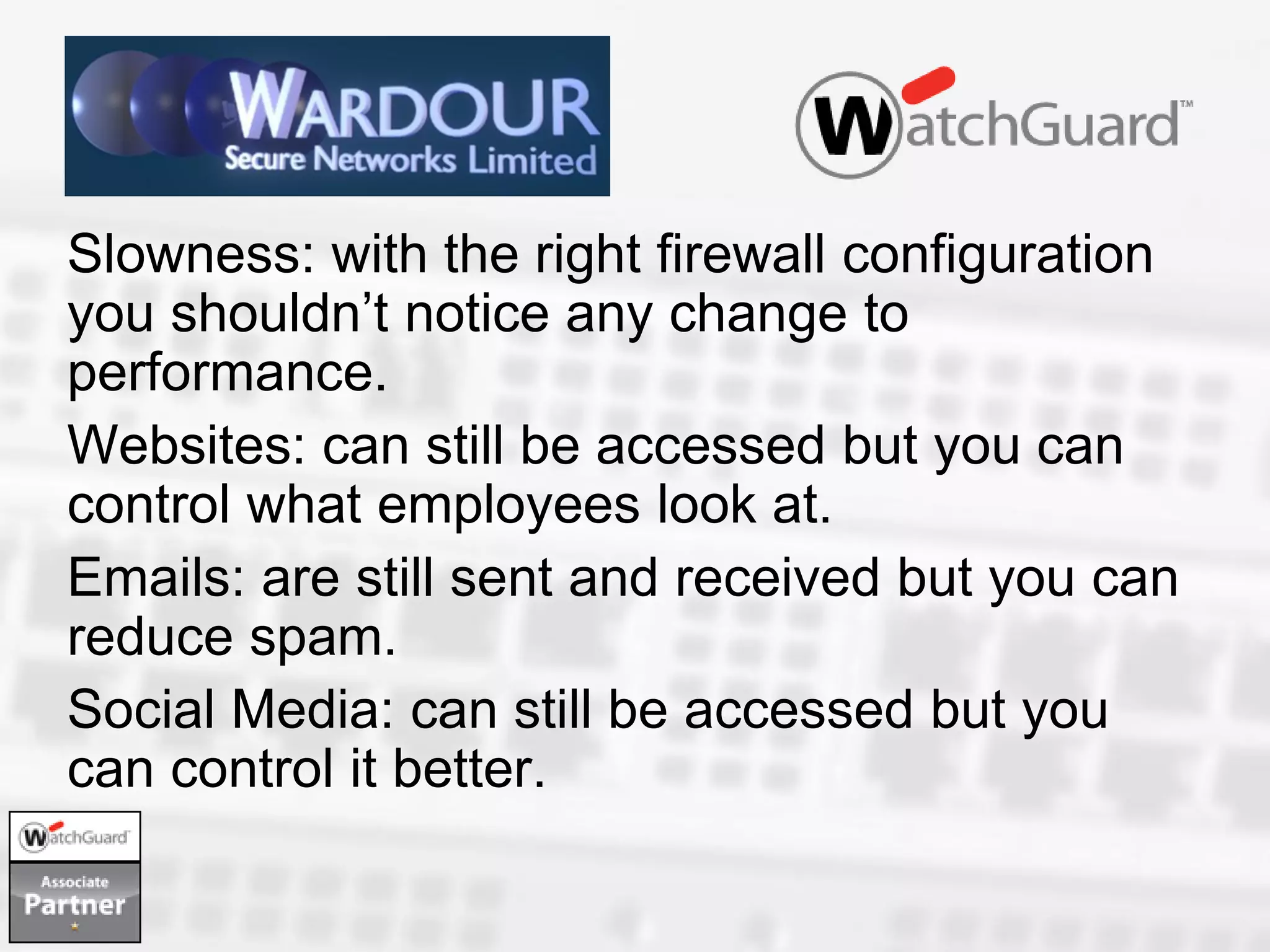 Slowness: with the right firewall configuration
you shouldn’t notice any change to
performance.
Websites: can still be accessed but you can
control what employees look at.
Emails: are still sent and received but you can
reduce spam.
Social Media: can still be accessed but you
can control it better.
 