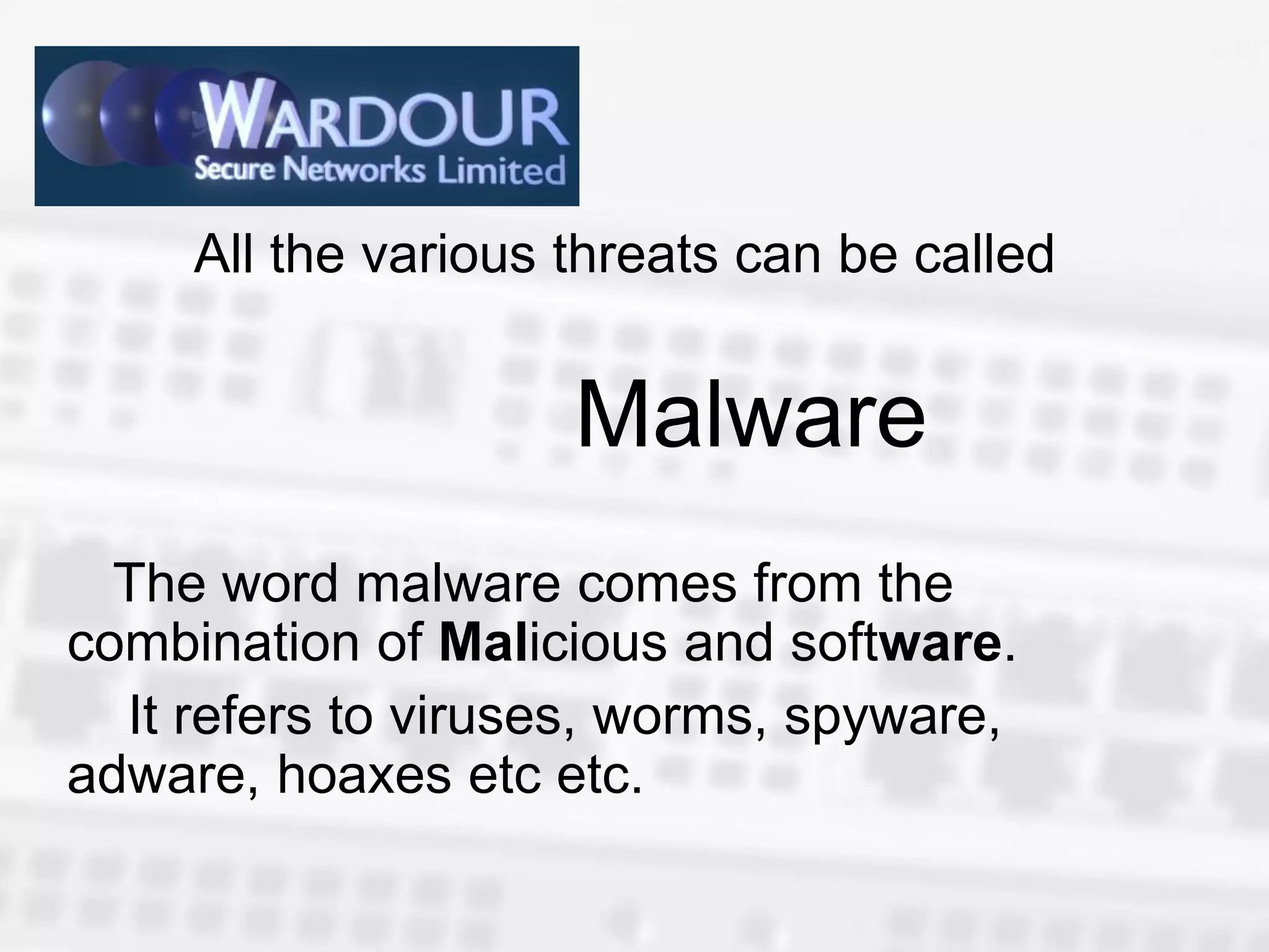 All the various threats can be called


                     Malware
  The word malware comes from the
combination of Malicious and software.
  It refers to viruses, worms, spyware,
adware, hoaxes etc etc.
 