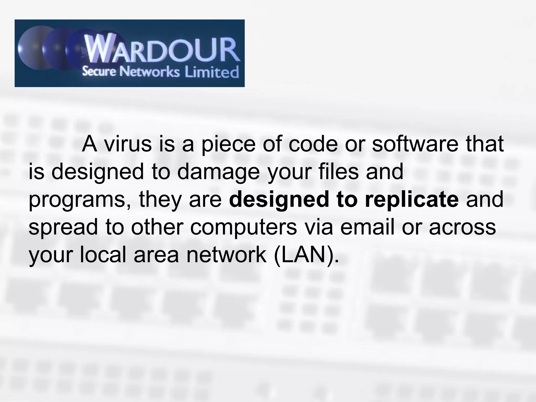 A virus is a piece of code or software that
is designed to damage your files and
programs, they are designed to replicate and
spread to other computers via email or across
your local area network (LAN).
 