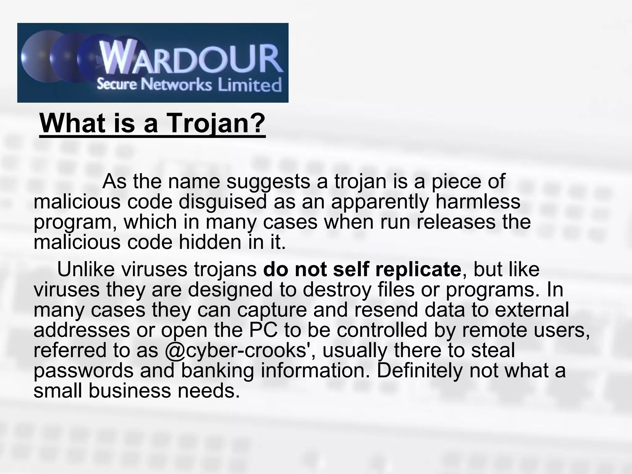 What is a Trojan?

        As the name suggests a trojan is a piece of
malicious code disguised as an apparently harmless
program, which in many cases when run releases the
malicious code hidden in it.
   Unlike viruses trojans do not self replicate, but like
viruses they are designed to destroy files or programs. In
many cases they can capture and resend data to external
addresses or open the PC to be controlled by remote users,
referred to as @cyber-crooks', usually there to steal
passwords and banking information. Definitely not what a
small business needs.
 