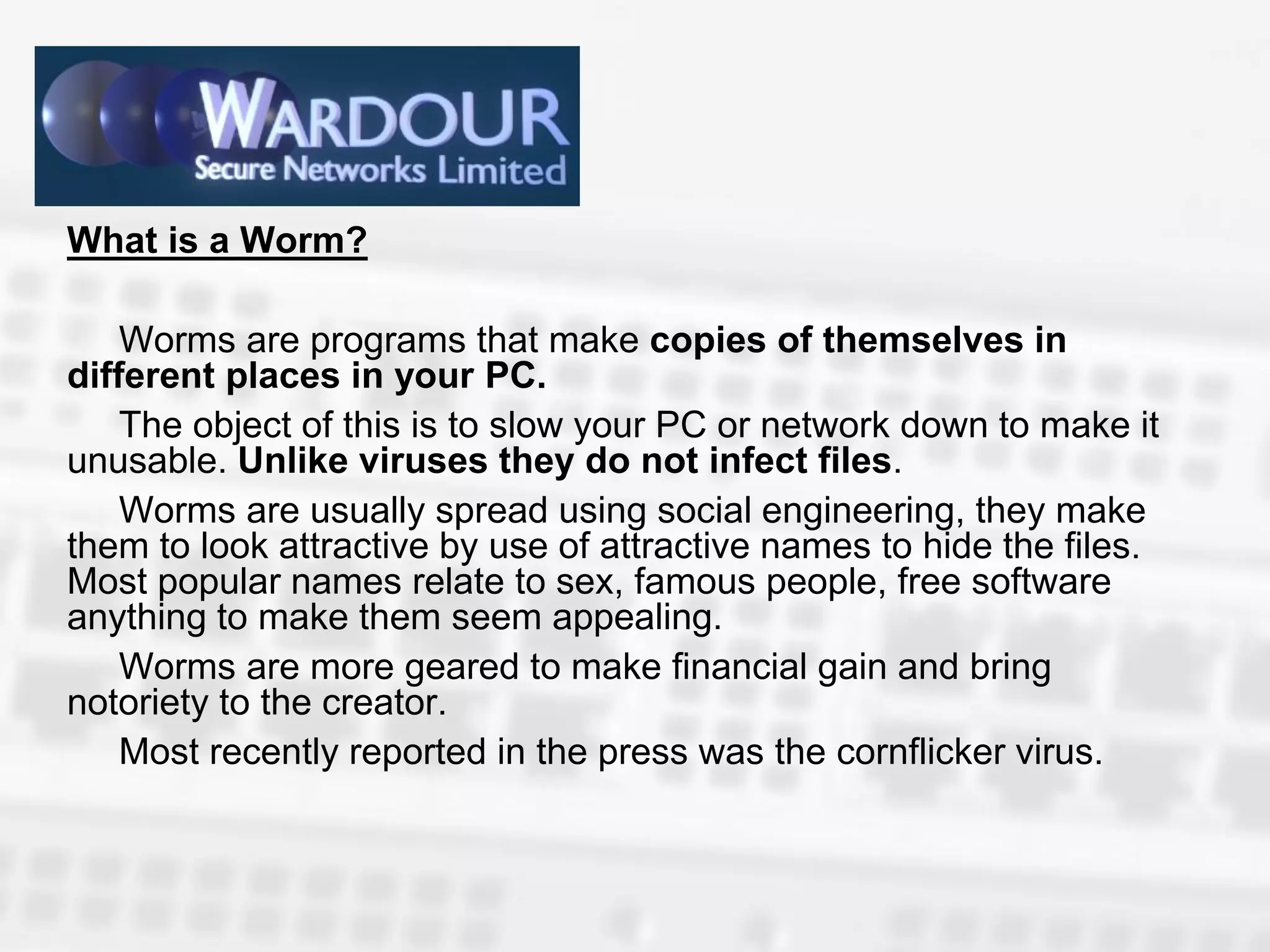 What is a Worm?

    Worms are programs that make copies of themselves in
different places in your PC.
    The object of this is to slow your PC or network down to make it
unusable. Unlike viruses they do not infect files.
    Worms are usually spread using social engineering, they make
them to look attractive by use of attractive names to hide the files.
Most popular names relate to sex, famous people, free software
anything to make them seem appealing.
    Worms are more geared to make financial gain and bring
notoriety to the creator.
    Most recently reported in the press was the cornflicker virus.
 