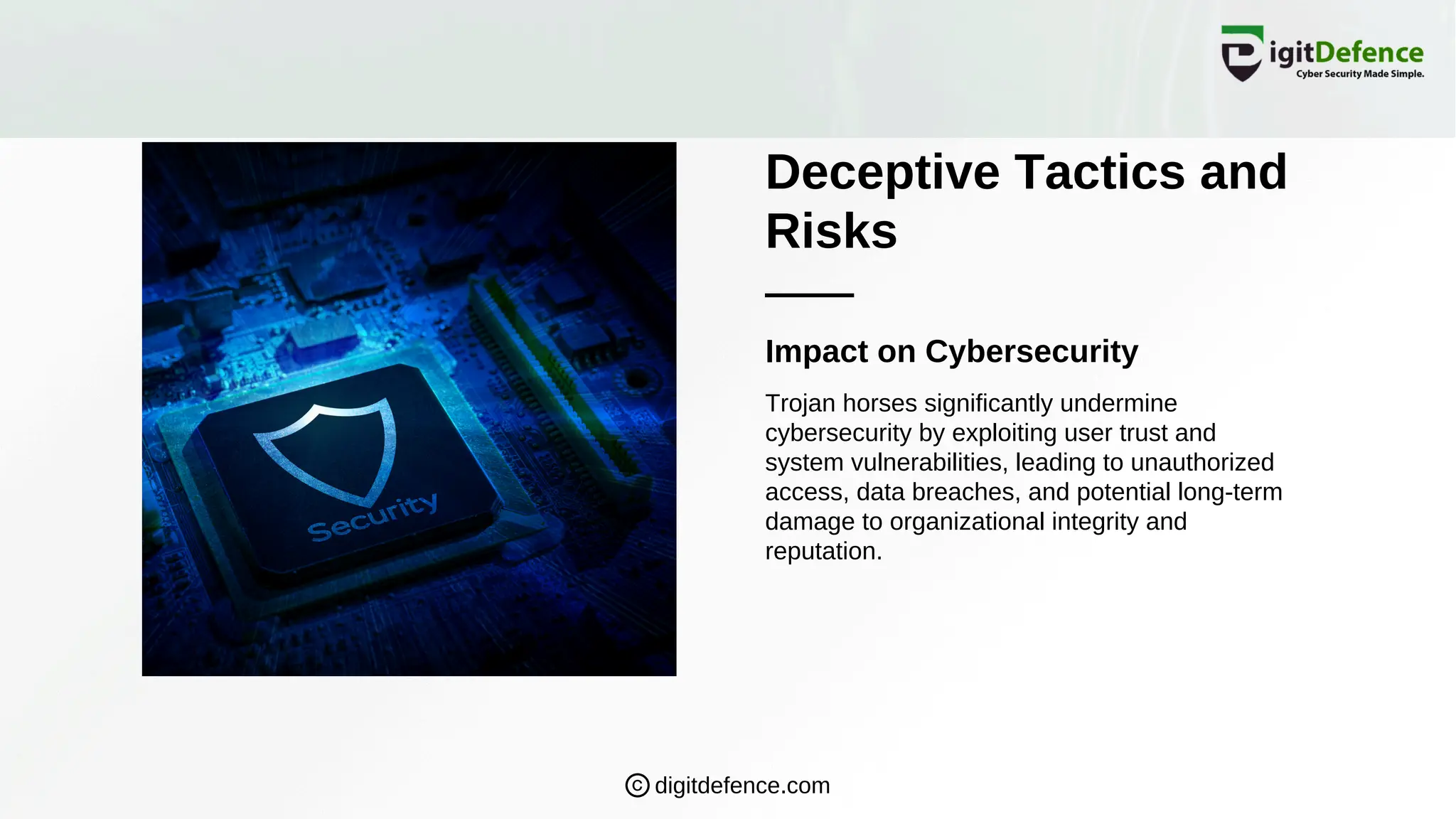 Deceptive Tactics and
Risks
Impact on Cybersecurity
Trojan horses significantly undermine
cybersecurity by exploiting user trust and
system vulnerabilities, leading to unauthorized
access, data breaches, and potential long-term
damage to organizational integrity and
reputation.
digitdefence.com
 