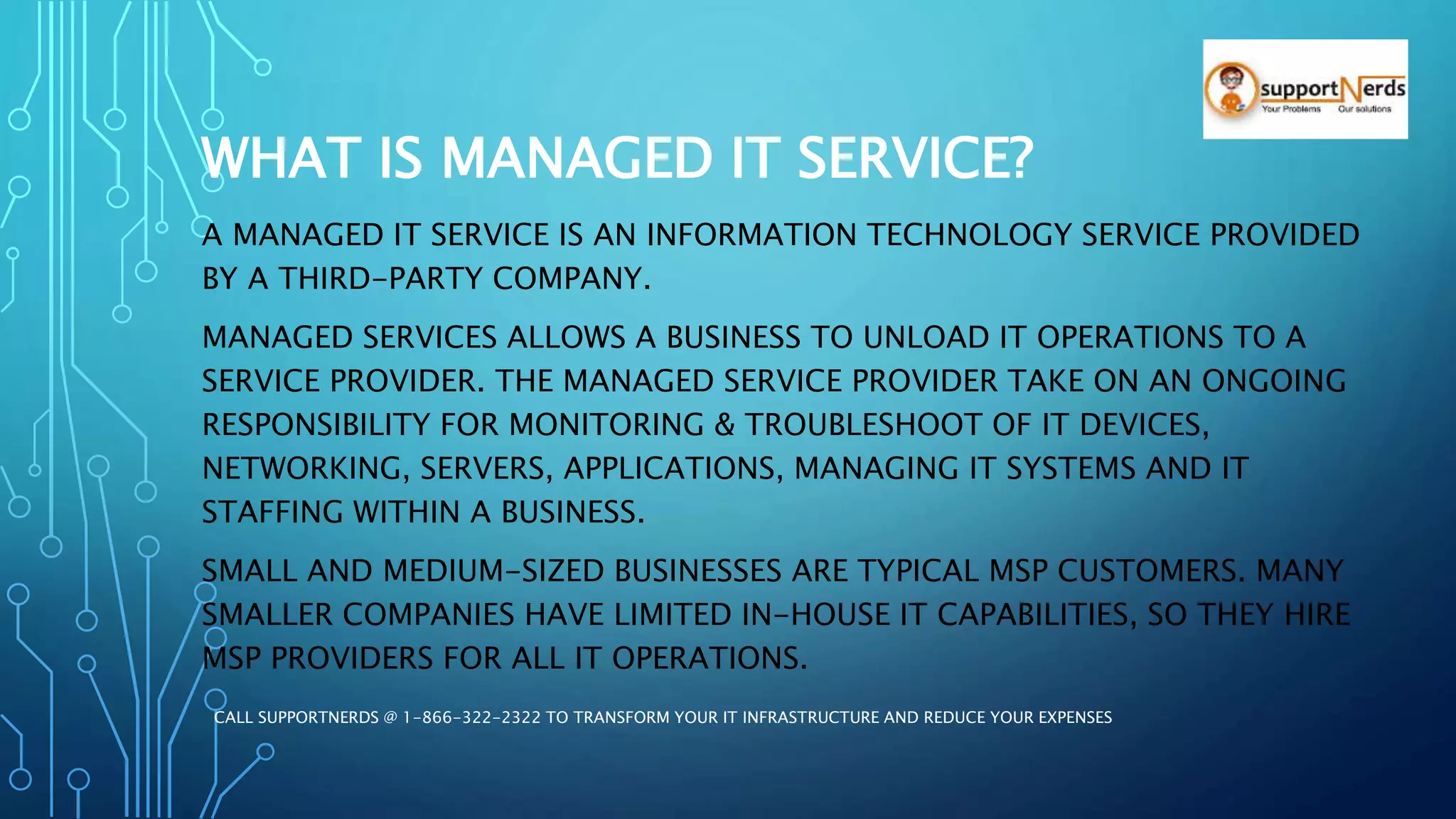 WHAT IS MANAGED IT SERVICE?
A MANAGED IT SERVICE IS AN INFORMATION TECHNOLOGY SERVICE PROVIDED
BY A THIRD-PARTY COMPANY.
MANAGED SERVICES ALLOWS A BUSINESS TO UNLOAD IT OPERATIONS TO A
SERVICE PROVIDER. THE MANAGED SERVICE PROVIDER TAKE ON AN ONGOING
RESPONSIBILITY FOR MONITORING & TROUBLESHOOT OF IT DEVICES,
NETWORKING, SERVERS, APPLICATIONS, MANAGING IT SYSTEMS AND IT
STAFFING WITHIN A BUSINESS.
SMALL AND MEDIUM-SIZED BUSINESSES ARE TYPICAL MSP CUSTOMERS. MANY
SMALLER COMPANIES HAVE LIMITED IN-HOUSE IT CAPABILITIES, SO THEY HIRE
MSP PROVIDERS FOR ALL IT OPERATIONS.
CALL SUPPORTNERDS @ 1-866-322-2322 TO TRANSFORM YOUR IT INFRASTRUCTURE AND REDUCE YOUR EXPENSES
 