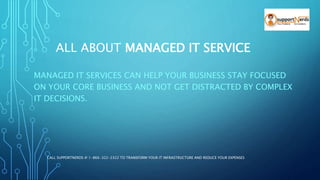 ALL ABOUT MANAGED IT SERVICE
MANAGED IT SERVICES CAN HELP YOUR BUSINESS STAY FOCUSED
ON YOUR CORE BUSINESS AND NOT GET DISTRACTED BY COMPLEX
IT DECISIONS.
CALL SUPPORTNERDS @ 1-866-322-2322 TO TRANSFORM YOUR IT INFRASTRUCTURE AND REDUCE YOUR EXPENSES
 