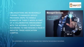 ORGANIZATIONS ARE INCREASINGLY
TURNING TO MANAGED SERVICE
PROVIDERS (MSPS) TO HANDLE
ELEMENTS OF THEIR IT NEEDS AS PART
OF A COLLABORATIVE ARRANGEMENT
WITH THE INTERNAL IT DEPARTMENT,
ACCORDING TO NEW RESEARCH FROM IT
INDUSTRY TRADE ASSOCIATION
COMPTIA.
CALL SUPPORTNERDS @ 1-866-322-2322 TO TRANSFORM YOUR IT INFRASTRUCTURE AND REDUCE YOUR EXPENSES
 
