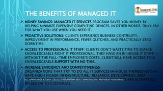 THE BENEFITS OF MANAGED IT
 MONEY SAVINGS: MANAGED IT SERVICES PROGRAM SAVES YOU MONEY BY
HELPING MINIMIZE EXPENSIVE COMPUTING DEVICES. IN OTHER WORDS, ONLY PAY
FOR WHAT YOU USE WHEN YOU NEED IT.
 PROACTIVE SOLUTIONS: CLIENTS EXPERIENCE BUSINESS CONTINUITY,
IMPROVEMENT IN PERFORMANCE, FEWER GLITCHES, AND PRACTICALLY ZERO
DOWNTIME.
 ACCESS TO PROFESSIONAL IT STAFF: CLIENTS DON’T WASTE TIME TO SEARCH
KNOWLEDGEABLE RIGHT IT PROFESSIONAL. THEY HAVE AN IN-HOUSE IT STAFF —
WITHOUT THE FULL-TIME EMPLOYEE’S COSTS. CLIENT WILL HAVE ACCESS TO A
KNOWLEDGEABLE SUPPORT WITH NO TIME.
 INCREASE EFFICIENCY AND COMPETITIVENESS
ORGANIZATIONS THAT TRY TO DO ALL IT SERVICES IN-HOUSE THEMSELVES CAN
HAVE MUCH HIGHER INFRASTRUCTURE, RESEARCH, DEVELOPMENT, AND
IMPLEMENTATION TIME, ALL OF WHICH INCREASE COSTS AND ARE ULTIMATELY
PASSED ON TO CUSTOMERS.
CALL SUPPORTNERDS @ 1-866-322-2322 TO TRANSFORM YOUR IT INFRASTRUCTURE AND REDUCE YOUR EXPENSES
 