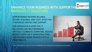 ENHANCE YOUR BUSINESS WITH SUPPORTNERDS
MANAGED IT SOLUTIONS
SUPPORTNERDS DELIVERS RELIABLE,
SECURE, SCALABLE, AND COST-EFFECTIVE
IT MANAGED SERVICE AND SUPPORT.
OUR INNOVATIVE & EFFECTIVE IT
SOLUTIONS CAN HELP BUSINESSES
VIRTUALLY ELIMINATE DOWNTIME, REDUCE
BUDGET COSTS ON IT INFRASTRUCTURE,
AND ENHANCE WORK PRODUCTIVITY &
PROFITABILITY.
CALL SUPPORTNERDS @ 1-866-322-2322 TO TRANSFORM YOUR IT INFRASTRUCTURE AND REDUCE YOUR EXPENSES
 