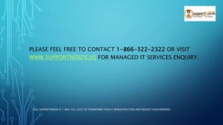 PLEASE FEEL FREE TO CONTACT 1-866-322-2322 OR VISIT
WWW.SUPPORTNERDS.US FOR MANAGED IT SERVICES ENQUIRY.
CALL SUPPORTNERDS @ 1-866-322-2322 TO TRANSFORM YOUR IT INFRASTRUCTURE AND REDUCE YOUR EXPENSES
 