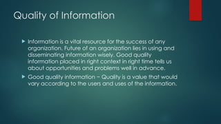 Quality of Information
 Information is a vital resource for the success of any
organization. Future of an organization lies in using and
disseminating information wisely. Good quality
information placed in right context in right time tells us
about opportunities and problems well in advance.
 Good quality information − Quality is a value that would
vary according to the users and uses of the information.
 