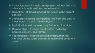  Unambiguous − It should be expressed in clear terms. In
other words, in should be comprehensive.
 Complete − It should meet all the needs in the current
context.
 Unbiased − It should be impartial, free from any bias. In
other words, it should have integrity.
 Explicit − It should not need any further explanation.
 Comparable − It should be of uniform collection,
analysis, content, and format.
 Reproducible − It could be used by documented
methods on the same data set to achieve a consistent
result.
 