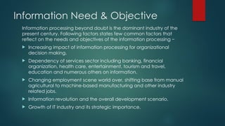 Information Need & Objective
Information processing beyond doubt is the dominant industry of the
present century. Following factors states few common factors that
reflect on the needs and objectives of the information processing −
 Increasing impact of information processing for organizational
decision making.
 Dependency of services sector including banking, financial
organization, health care, entertainment, tourism and travel,
education and numerous others on information.
 Changing employment scene world over, shifting base from manual
agricultural to machine-based manufacturing and other industry
related jobs.
 Information revolution and the overall development scenario.
 Growth of IT industry and its strategic importance.
 