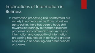 Implications of Information in
Business
 Information processing has transformed our
society in numerous ways. From a business
perspective, there has been a huge shift
towards increasingly automated business
processes and communication. Access to
information and capability of information
processing has helped in achieving greater
efficiency in accounting and other business
processes.
 