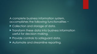 A complete business information system,
accomplishes the following functionalities −
 Collection and storage of data.
 Transform these data into business information
useful for decision making.
 Provide controls to safeguard data.
 Automate and streamline reporting.
 