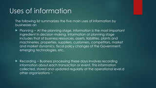 Uses of information
The following list summarizes the five main uses of information by
businesses an
 Planning − At the planning stage, information is the most important
ingredient in decision making. Information at planning stage
includes that of business resources, assets, liabilities, plants and
machineries, properties, suppliers, customers, competitors, market
and market dynamics, fiscal policy changes of the Government,
emerging technologies, etc.
 Recording − Business processing these days involves recording
information about each transaction or event. This information
collected, stored and updated regularly at the operational level.d
other organizations −
 