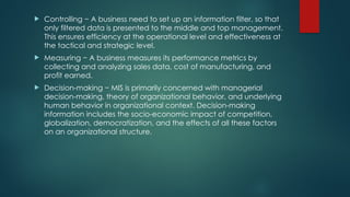  Controlling − A business need to set up an information filter, so that
only filtered data is presented to the middle and top management.
This ensures efficiency at the operational level and effectiveness at
the tactical and strategic level.
 Measuring − A business measures its performance metrics by
collecting and analyzing sales data, cost of manufacturing, and
profit earned.
 Decision-making − MIS is primarily concerned with managerial
decision-making, theory of organizational behavior, and underlying
human behavior in organizational context. Decision-making
information includes the socio-economic impact of competition,
globalization, democratization, and the effects of all these factors
on an organizational structure.
 