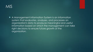 MIS
 A Management Information System is an information
system that evaluates, analyzes, and processes an
organization's data to produce meaningful and useful
information based on which the management can take
right decisions to ensure future growth of the
organization.
 