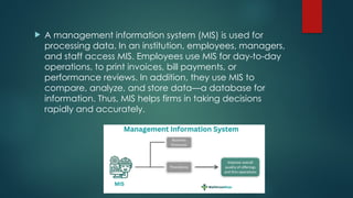  A management information system (MIS) is used for
processing data. In an institution, employees, managers,
and staff access MIS. Employees use MIS for day-to-day
operations, to print invoices, bill payments, or
performance reviews. In addition, they use MIS to
compare, analyze, and store data—a database for
information. Thus, MIS helps firms in taking decisions
rapidly and accurately.
 