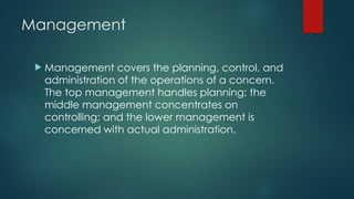 Management
 Management covers the planning, control, and
administration of the operations of a concern.
The top management handles planning; the
middle management concentrates on
controlling; and the lower management is
concerned with actual administration.
 