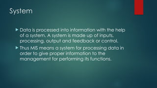 System
 Data is processed into information with the help
of a system. A system is made up of inputs,
processing, output and feedback or control.
 Thus MIS means a system for processing data in
order to give proper information to the
management for performing its functions.
 