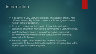 Information
 It becomes a very useful information - the address of New York
office of Human Rights Watch, a non-profit, non-governmental
human rights organization.
 So, from a system analyst's point of view, information is a
sequence of symbols that can be construed to a useful message.
 An Information System is a system that gathers data and
disseminates information with the sole purpose of providing
information to its users.
 The main object of an information system is to provide
information to its users. Information systems vary according to the
type of users who use the system
 