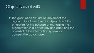 Objectives of MIS
 The goals of an MIS are to implement the
organizational structure and dynamics of the
enterprise for the purpose of managing the
organization in a better way and capturing the
potential of the information system for
competitive advantage.
 