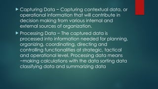  Capturing Data − Capturing contextual data, or
operational information that will contribute in
decision making from various internal and
external sources of organization.
 Processing Data − The captured data is
processed into information needed for planning,
organizing, coordinating, directing and
controlling functionalities at strategic, tactical
and operational level. Processing data means
−making calculations with the data sorting data
classifying data and summarizing data
 