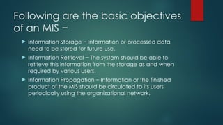 Following are the basic objectives
of an MIS −
 Information Storage − Information or processed data
need to be stored for future use.
 Information Retrieval − The system should be able to
retrieve this information from the storage as and when
required by various users.
 Information Propagation − Information or the finished
product of the MIS should be circulated to its users
periodically using the organizational network.
 