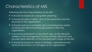 Characteristics of MIS
Following are the characteristics of an MIS −
 It should be based on a long-term planning.
 It should provide a holistic view of the dynamics and the
structure of the organization.
 It should work as a complete and comprehensive system
covering all interconnecting sub-systems within the
organization.
 It should be planned in a top-down way, as the decision
makers or the management should actively take part and
provide clear direction at the development stage of the MIS.
 It should be based on need of strategic, operational and
tactical information of managers of an organization.
 