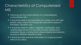 Characteristics of Computerized
MIS
 Following are the characteristics of a well-designed
computerized MIS −
 It should be able to process data accurately and with high
speed, using various techniques like operations research,
simulation, heuristics, etc.
 It should be able to collect, organize, manipulate, and
update large amount of raw data of both related and
unrelated nature, coming from various internal and external
sources at different periods of time.
 It should provide real time information on ongoing events
without any delay.
 