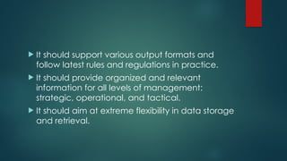  It should support various output formats and
follow latest rules and regulations in practice.
 It should provide organized and relevant
information for all levels of management:
strategic, operational, and tactical.
 It should aim at extreme flexibility in data storage
and retrieval.
 