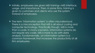  Initially, employees are given MIS training—MIS interface,
usage, and importance. Then, in some firms, training is
given to customers and clients who use the system
instead of employees.
 The term ‘information system’ is often misunderstood.
There is a misconception that MIS is all about coding and
computer technology. Practically though, MIS is more
than a code. In many scenarios, information systems do
not require any code. MIS is more to do with data
analysis. Fundamentally, an information system is a
common framework that increases the productivity of all
firm employees.
 