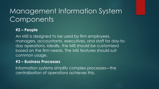 Management Information System
Components
#2 – People
An MIS is designed to be used by firm employees.
managers, accountants, executives, and staff for day-to-
day operations. Ideally, the MIS should be customized
based on the firm needs. The MIS features should suit
common usage.
#3 – Business Processes
Information systems simplify complex processes—the
centralization of operations achieves this.
 